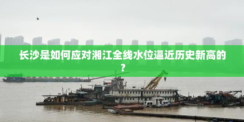 长沙是如何应对湘江全线水位逼近历史新高的? 长沙是如何应对湘江全线水位逼近历史新高的?