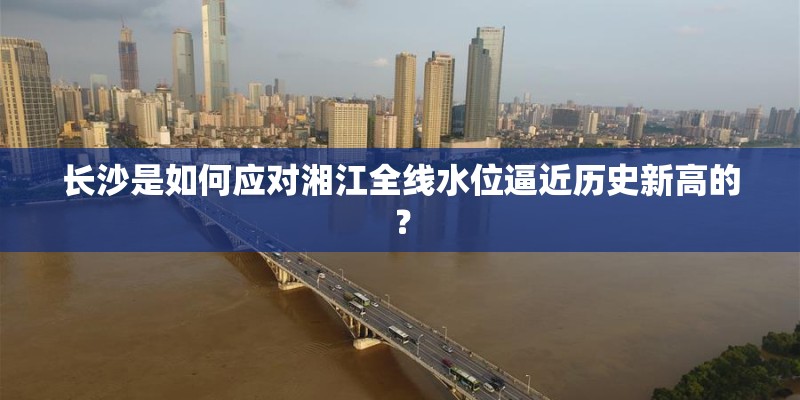 长沙是如何应对湘江全线水位逼近历史新高的? 长沙是如何应对湘江全线水位逼近历史新高的?