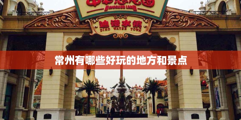 常州有哪些好玩的地方和景点 常州有哪些好玩的地方和景点